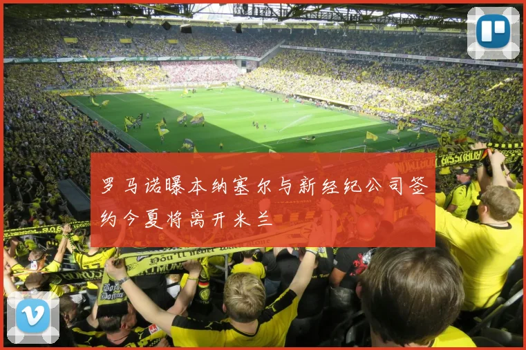 罗马诺曝本纳塞尔与新经纪公司签约今夏将离开米兰