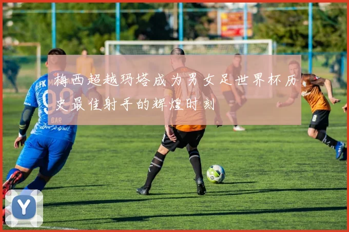 梅西超越玛塔成为男女足世界杯历史最佳射手的辉煌时刻