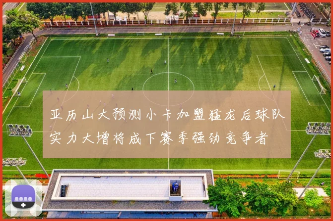 亚历山大预测小卡加盟猛龙后球队实力大增将成下赛季强劲竞争者