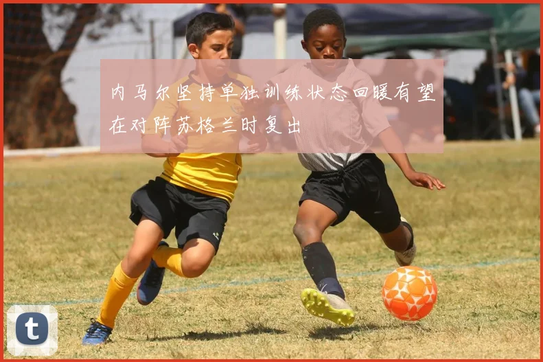内马尔坚持单独训练状态回暖有望在对阵苏格兰时复出