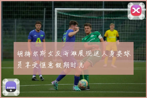 胡梅尔斯女友海滩展现迷人身姿球员享受惬意假期时光