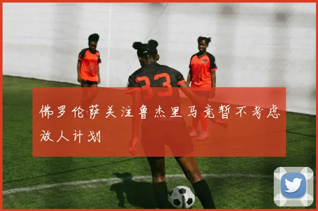 佛罗伦萨关注鲁杰里马竞暂不考虑放人计划