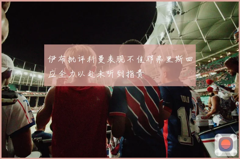 伊布批评科曼表现不佳邓弗里斯回应全力以赴未听到指责