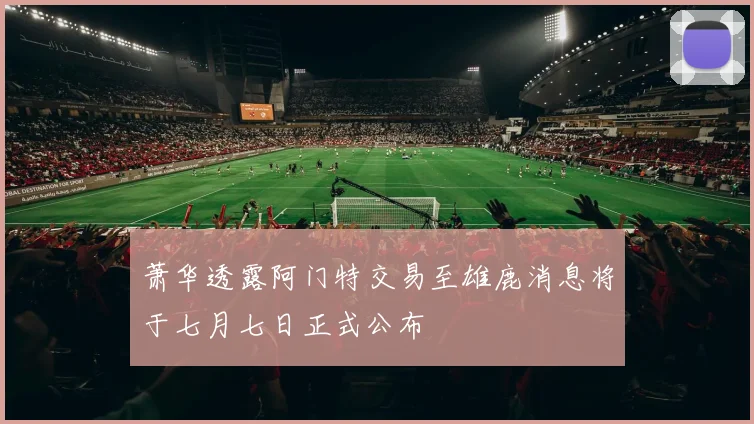 萧华透露阿门特交易至雄鹿消息将于七月七日正式公布