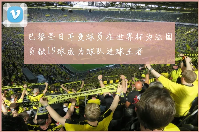 巴黎圣日耳曼球员在世界杯为法国贡献19球成为球队进球王者