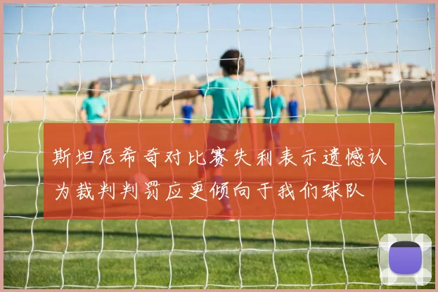 斯坦尼希奇对比赛失利表示遗憾认为裁判判罚应更倾向于我们球队