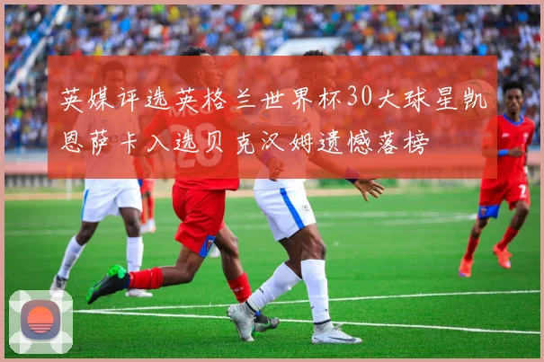 英媒评选英格兰世界杯30大球星凯恩萨卡入选贝克汉姆遗憾落榜