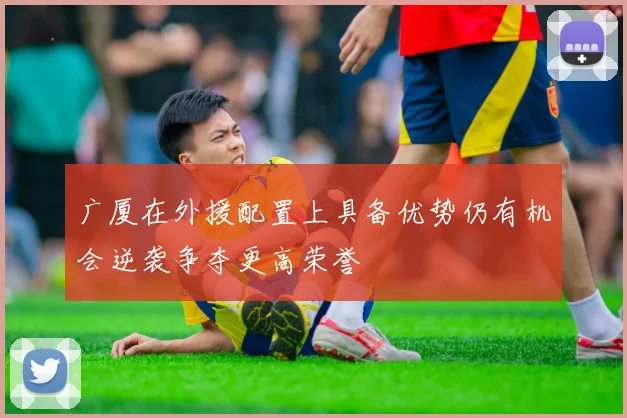 广厦在外援配置上具备优势仍有机会逆袭争夺更高荣誉