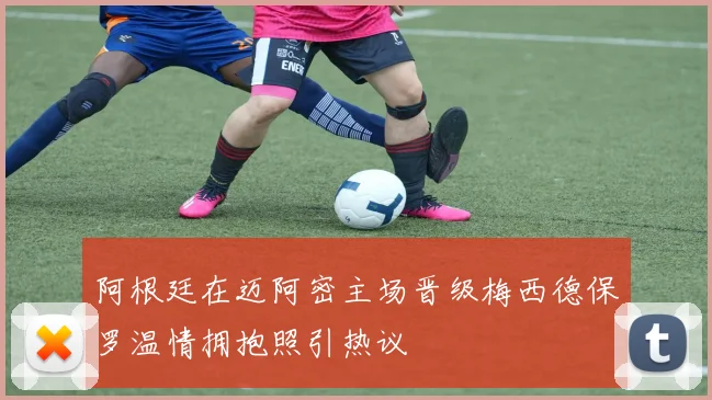 阿根廷在迈阿密主场晋级梅西德保罗温情拥抱照引热议