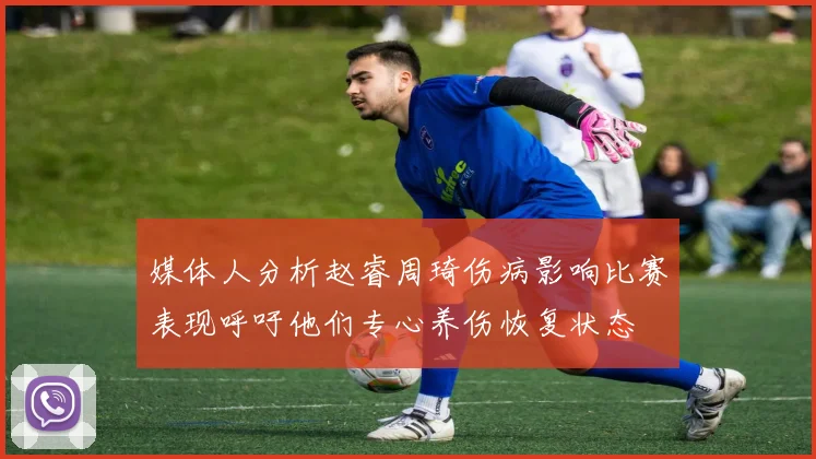 媒体人分析赵睿周琦伤病影响比赛表现呼吁他们专心养伤恢复状态