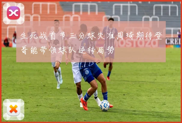 生死战首节三分球失准周琦期待登哥能带领球队逆转局势