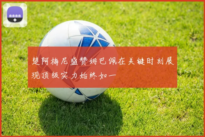 楚阿梅尼盛赞姆巴佩在关键时刻展现顶级实力始终如一