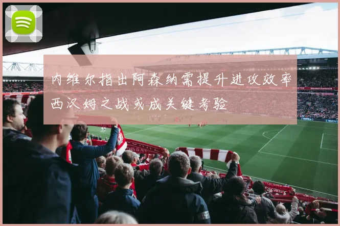 内维尔指出阿森纳需提升进攻效率西汉姆之战或成关键考验