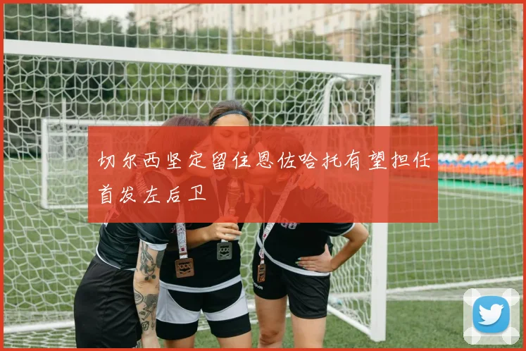 切尔西坚定留住恩佐哈托有望担任首发左后卫